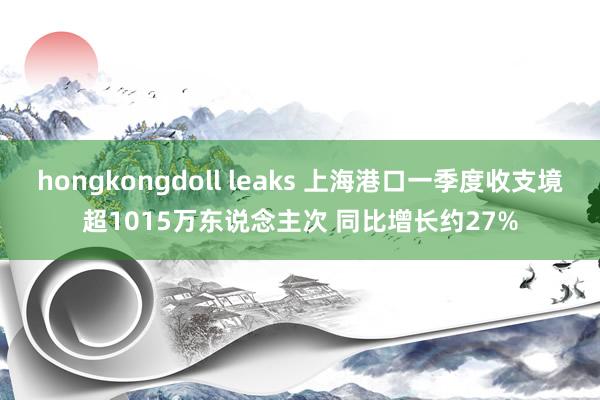 hongkongdoll leaks 上海港口一季度收支境超1015万东说念主次 同比增长约27%