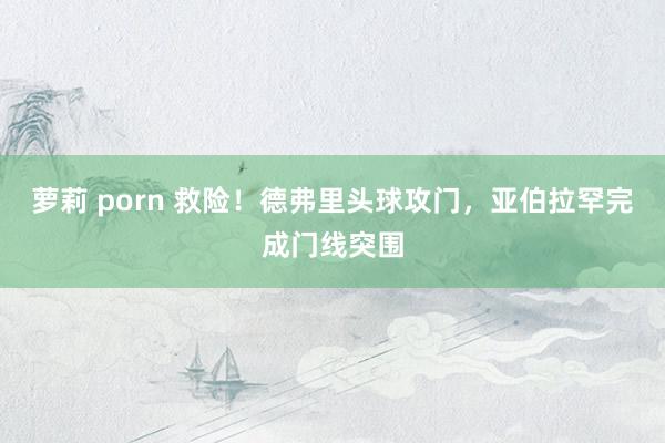 萝莉 porn 救险！德弗里头球攻门，亚伯拉罕完成门线突围