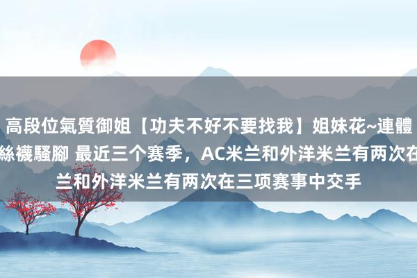高段位氣質御姐【功夫不好不要找我】姐妹花~連體絲襪~大奶晃動~絲襪騷腳 最近三个赛季，AC米兰和外洋米兰有两次在三项赛事中交手