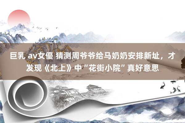巨乳 av女優 猜测周爷爷给马奶奶安排新址，才发现《北上》中“花街小院”真好意思