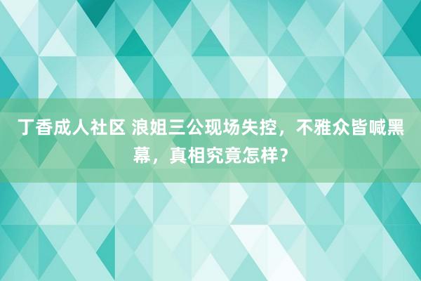 丁香成人社区 浪姐三公现场失控，不雅众皆喊黑幕，真相究竟怎样？