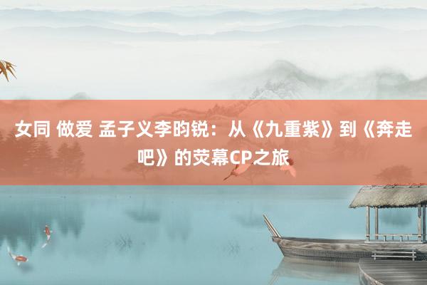 女同 做爱 孟子义李昀锐：从《九重紫》到《奔走吧》的荧幕CP之旅