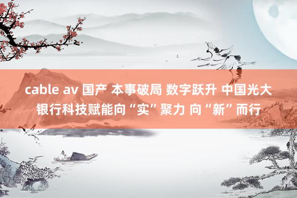 cable av 国产 本事破局 数字跃升 中国光大银行科技赋能向“实”聚力 向“新”而行