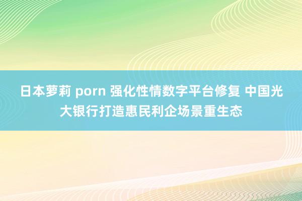 日本萝莉 porn 强化性情数字平台修复 中国光大银行打造惠民利企场景重生态