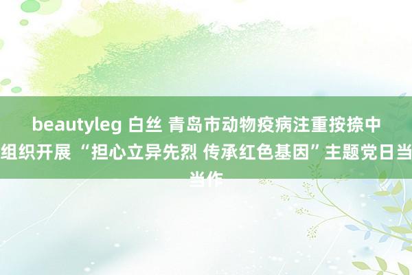 beautyleg 白丝 青岛市动物疫病注重按捺中心组织开展 “担心立异先烈 传承红色基因”主题党日当作