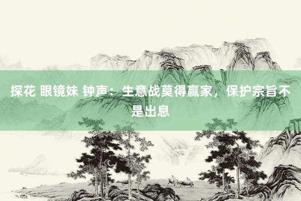 探花 眼镜妹 钟声：生意战莫得赢家，保护宗旨不是出息
