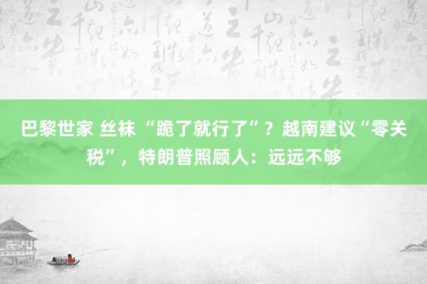 巴黎世家 丝袜 “跪了就行了”？越南建议“零关税”，特朗普照顾人：远远不够