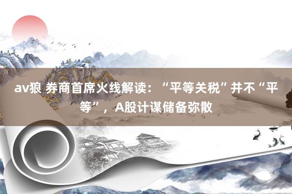 av狼 券商首席火线解读：“平等关税”并不“平等”，A股计谋储备弥散