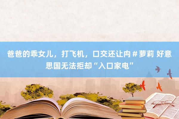爸爸的乖女儿，打飞机，口交还让禸＃萝莉 好意思国无法拒却“入口家电”