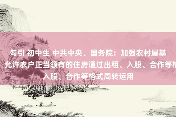 勾引 初中生 中共中央、国务院：加强农村屋基地规范惩办，允许农户正当领有的住房通过出租、入股、合作等格式周转运用
