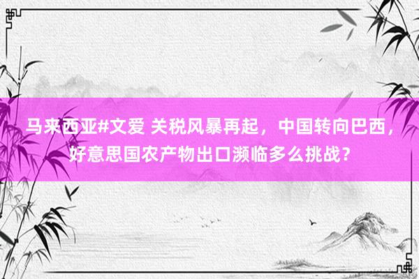 马来西亚#文爱 关税风暴再起，中国转向巴西，好意思国农产物出口濒临多么挑战？