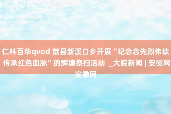 仁科百华qvod 歙县新溪口乡开展“纪念念先烈伟绩 传承红色血脉”的辉煌祭扫活动  _大皖新闻 | 安徽网
