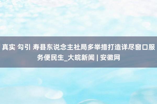 真实 勾引 寿县东说念主社局多举措打造详尽窗口服务便民生_大皖新闻 | 安徽网
