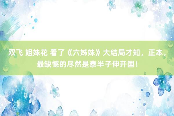 双飞 姐妹花 看了《六姊妹》大结局才知，正本，最缺憾的尽然是泰半子伸开国！