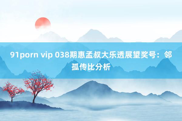91porn vip 038期惠孟叔大乐透展望奖号：邻孤传比分析