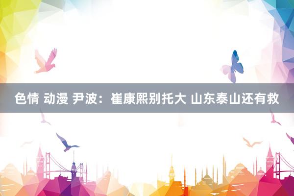 色情 动漫 尹波：崔康熙别托大 山东泰山还有救