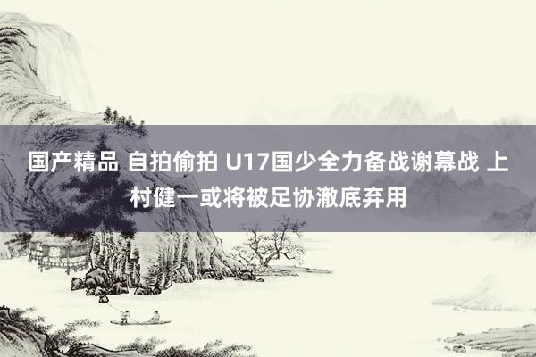 国产精品 自拍偷拍 U17国少全力备战谢幕战 上村健一或将被足协澈底弃用