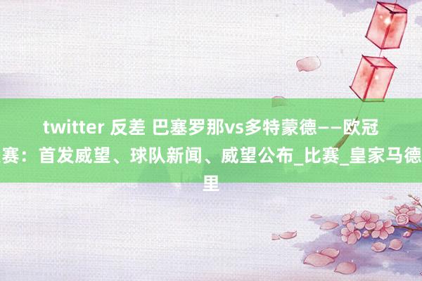 twitter 反差 巴塞罗那vs多特蒙德——欧冠联赛：首发威望、球队新闻、威望公布_比赛_皇家马德里