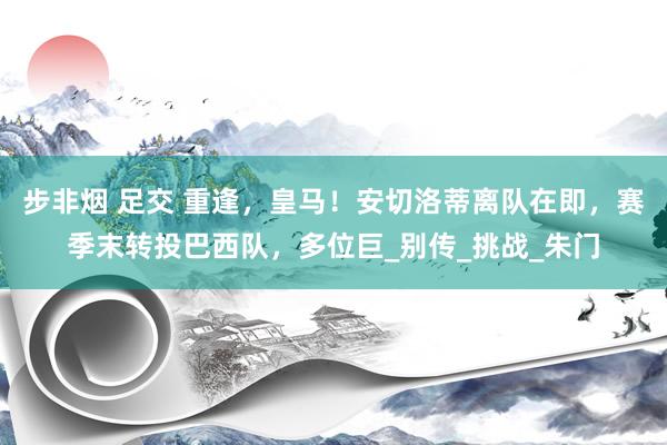 步非烟 足交 重逢，皇马！安切洛蒂离队在即，赛季末转投巴西队，多位巨_别传_挑战_朱门