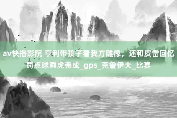 av快播影院 亨利带孩子看我方雕像，还和皮雷回忆罚点球画虎弗成_gps_克鲁伊夫_比赛