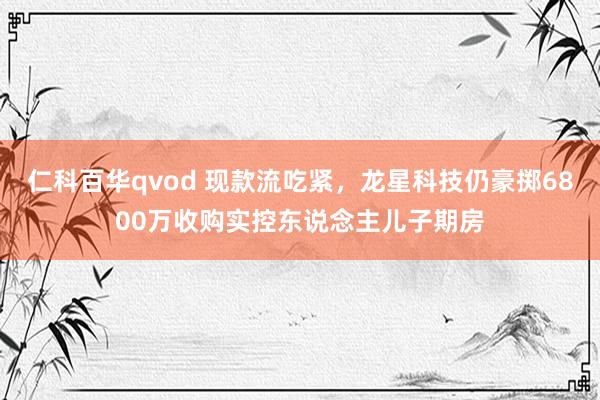 仁科百华qvod 现款流吃紧，龙星科技仍豪掷6800万收购实控东说念主儿子期房