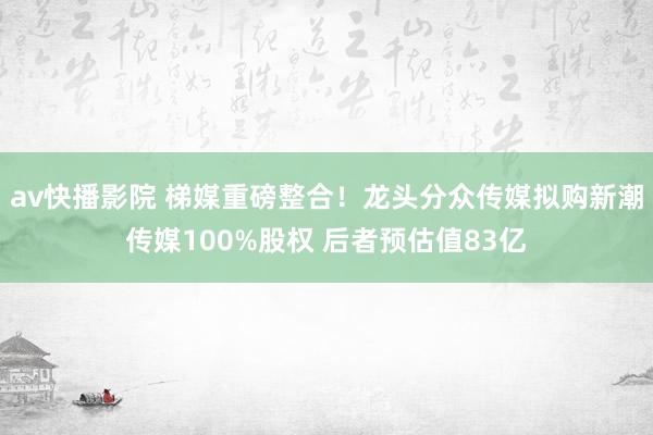 av快播影院 梯媒重磅整合！龙头分众传媒拟购新潮传媒100%股权 后者预估值83亿