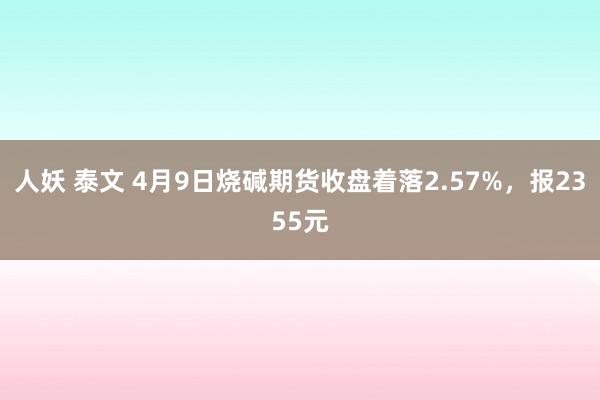 人妖 泰文 4月9日烧碱期货收盘着落2.57%，报2355元