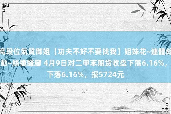 高段位氣質御姐【功夫不好不要找我】姐妹花~連體絲襪~大奶晃動~絲襪騷腳 4月9日对二甲苯期货收盘下落6.16%，报5724元