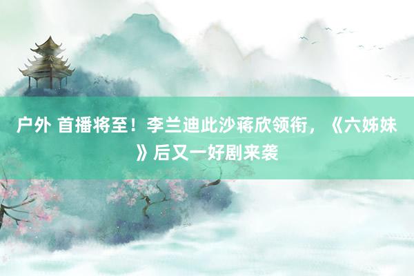 户外 首播将至！李兰迪此沙蒋欣领衔，《六姊妹》后又一好剧来袭