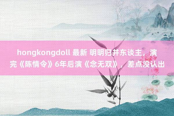 hongkongdoll 最新 明明归并东谈主，演完《陈情令》6年后演《念无双》，差点没认出