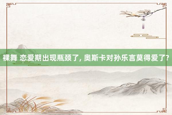 裸舞 恋爱期出现瓶颈了， 奥斯卡对孙乐言莫得爱了?