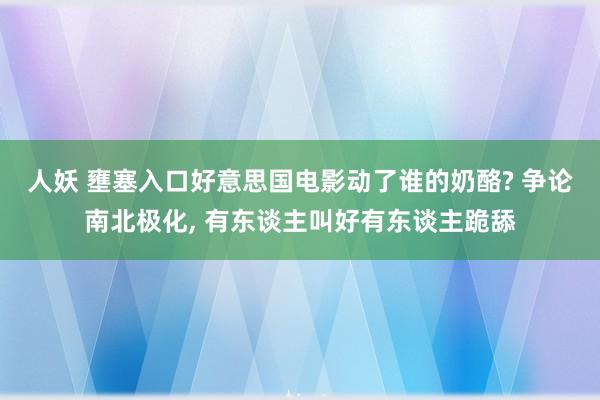人妖 壅塞入口好意思国电影动了谁的奶酪? 争论南北极化， 有东谈主叫好有东谈主跪舔
