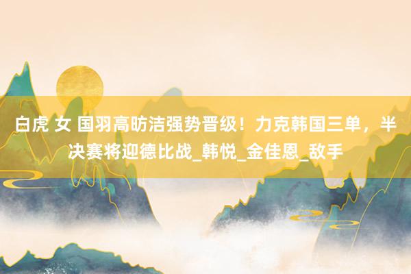 白虎 女 国羽高昉洁强势晋级！力克韩国三单，半决赛将迎德比战_韩悦_金佳恩_敌手