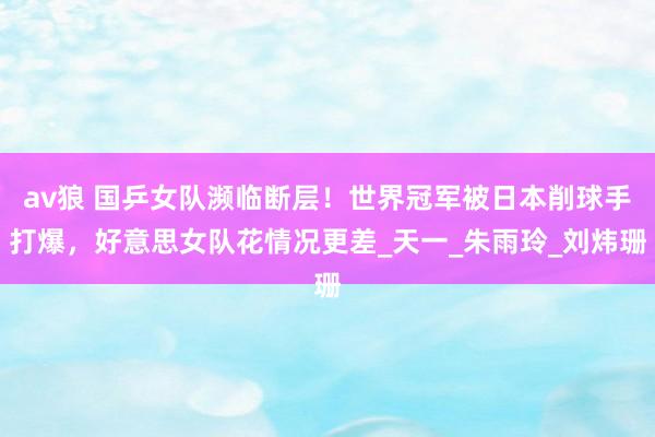 av狼 国乒女队濒临断层！世界冠军被日本削球手打爆，好意思女队花情况更差_天一_朱雨玲_刘炜珊