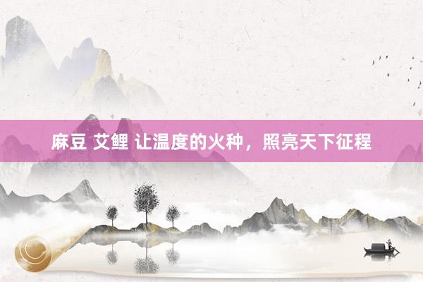 麻豆 艾鲤 让温度的火种，照亮天下征程