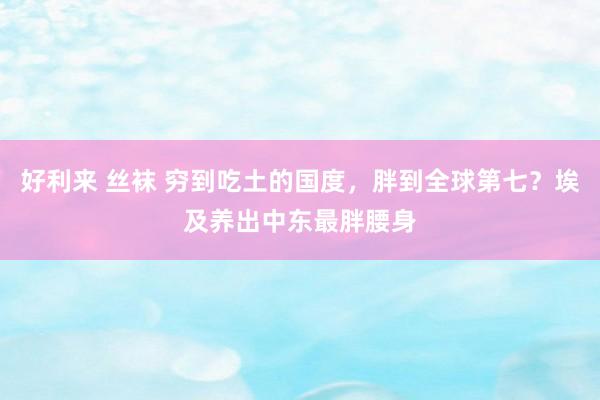 好利来 丝袜 穷到吃土的国度，胖到全球第七？埃及养出中东最胖腰身
