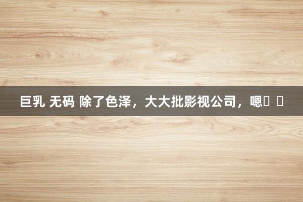 巨乳 无码 除了色泽，大大批影视公司，嗯⋯⋯