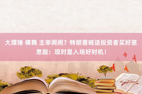 大摆锤 裸舞 主宰阛阓？特朗普喊话投资者买好意思股：现时是入场好时机！