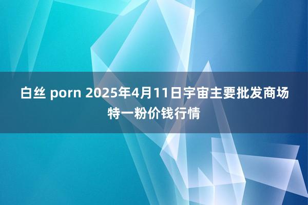 白丝 porn 2025年4月11日宇宙主要批发商场特一粉价钱行情
