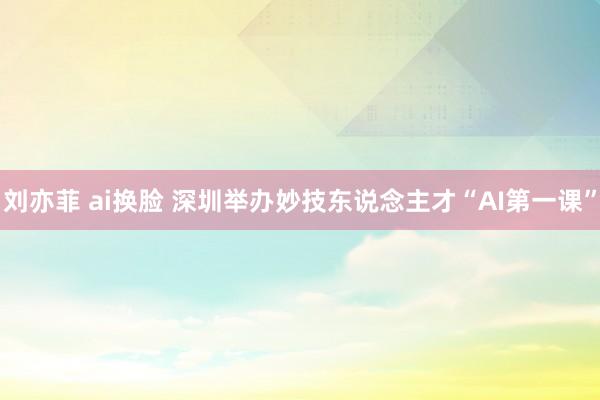 刘亦菲 ai换脸 深圳举办妙技东说念主才“AI第一课”