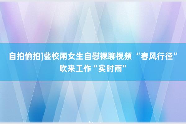 自拍偷拍]藝校兩女生自慰裸聊視頻 “春风行径”吹来工作“实时雨”