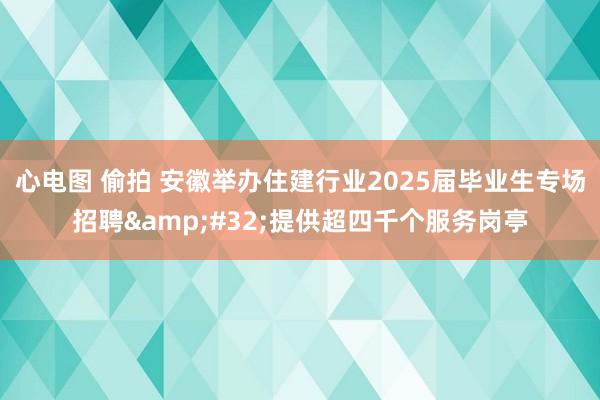 心电图 偷拍 安徽举办住建行业2025届毕业生专场招聘&#32;提供超四千个服务岗亭
