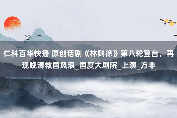 仁科百华快播 原创话剧《林则徐》第八轮登台，再现晚清救国风浪_国度大剧院_上演_方非