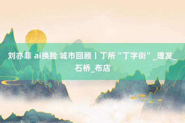 刘亦菲 ai换脸 城市回顾丨丁所“丁字街”_理发_石桥_布店