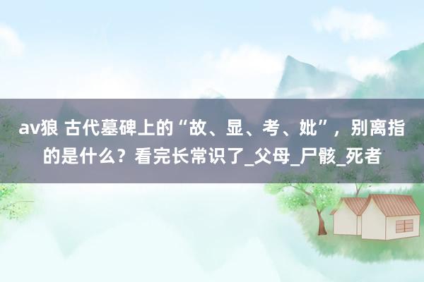 av狼 古代墓碑上的“故、显、考、妣”，别离指的是什么？看完长常识了_父母_尸骸_死者