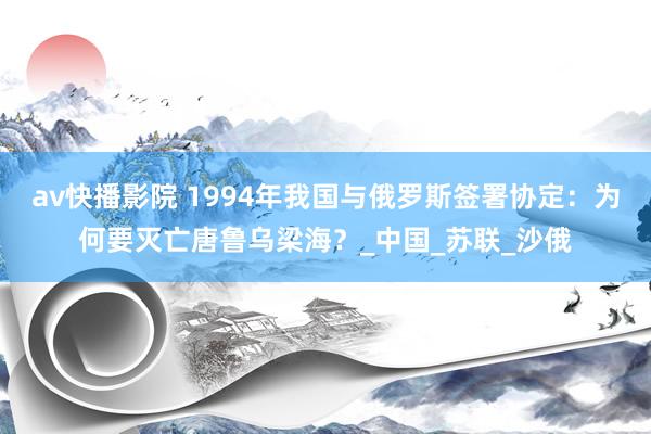 av快播影院 1994年我国与俄罗斯签署协定：为何要灭亡唐鲁乌梁海？_中国_苏联_沙俄