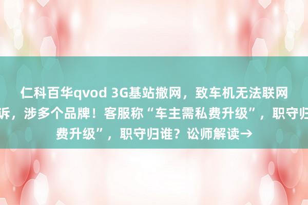 仁科百华qvod 3G基站撤网，致车机无法联网！消费者密集投诉，涉多个品牌！客服称“车主需私费升级”，职守归谁？讼师解读→