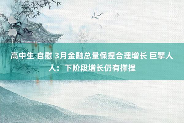 高中生 自慰 3月金融总量保捏合理增长 巨擘人人：下阶段增长仍有撑捏