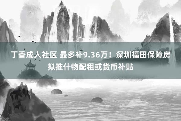 丁香成人社区 最多补9.36万！深圳福田保障房拟推什物配租或货币补贴