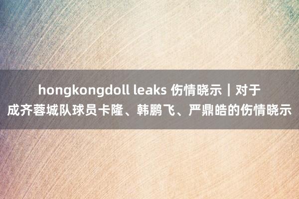 hongkongdoll leaks 伤情晓示｜对于成齐蓉城队球员卡隆、韩鹏飞、严鼎皓的伤情晓示